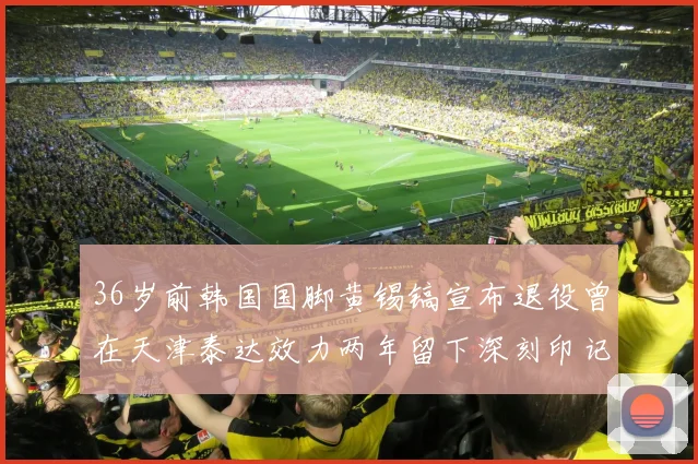 36岁前韩国国脚黄锡镐宣布退役曾在天津泰达效力两年留下深刻印记