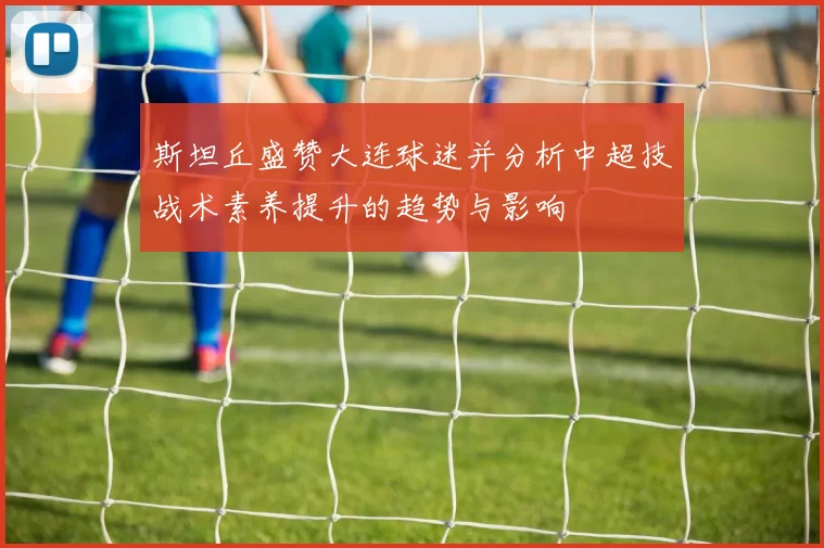 斯坦丘盛赞大连球迷并分析中超技战术素养提升的趋势与影响