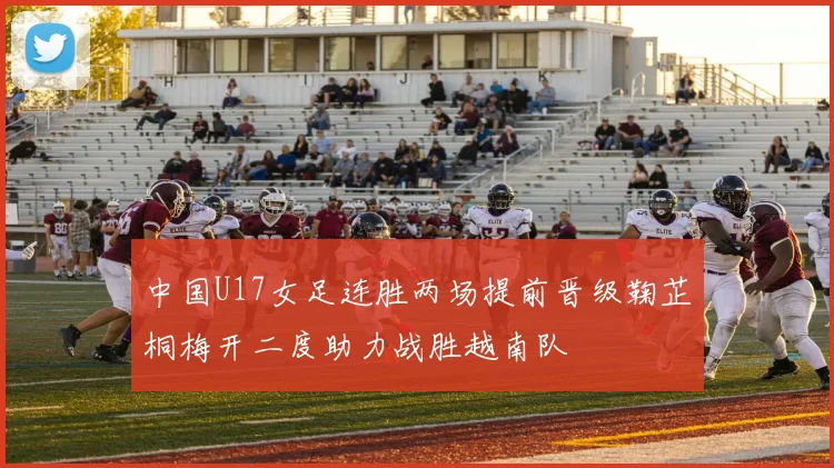 中国U17女足连胜两场提前晋级鞠芷桐梅开二度助力战胜越南队
