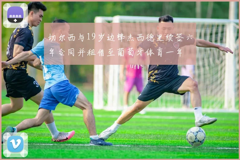 切尔西与19岁边锋杰西德里续签六年合同并租借至葡萄牙体育一年