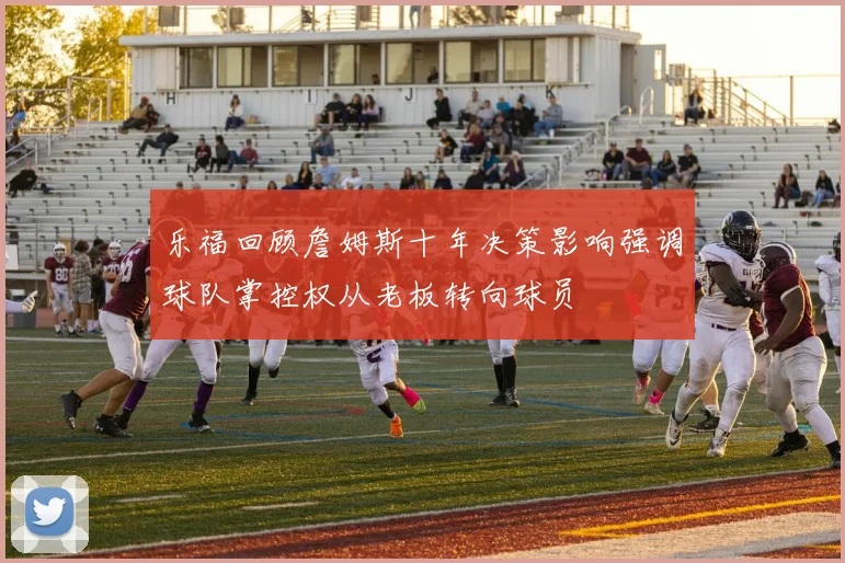 乐福回顾詹姆斯十年决策影响强调球队掌控权从老板转向球员