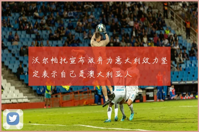 沃尔帕托宣布放弃为意大利效力坚定表示自己是澳大利亚人