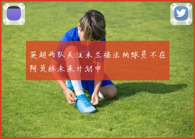 英超两队关注米兰福法纳球员不在阿莫林未来计划中