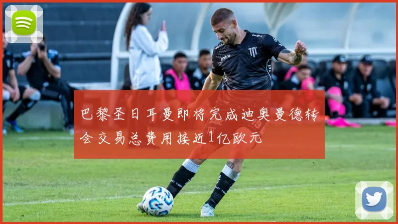 巴黎圣日耳曼即将完成迪奥曼德转会交易总费用接近1亿欧元