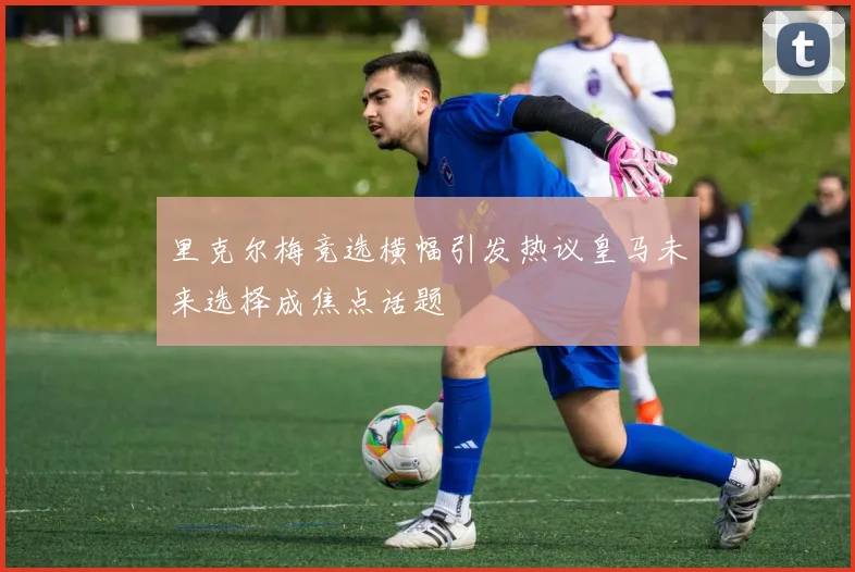 里克尔梅竞选横幅引发热议皇马未来选择成焦点话题