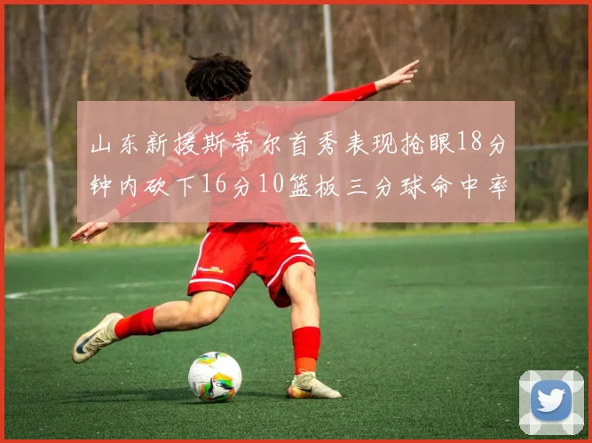 山东新援斯蒂尔首秀表现抢眼18分钟内砍下16分10篮板三分球命中率高达66
