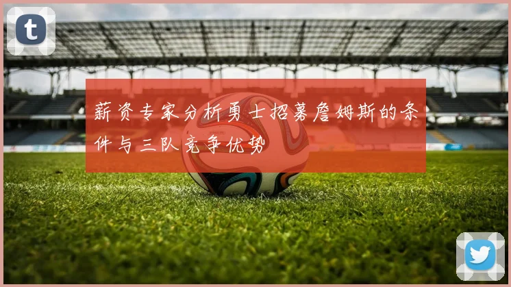 薪资专家分析勇士招募詹姆斯的条件与三队竞争优势