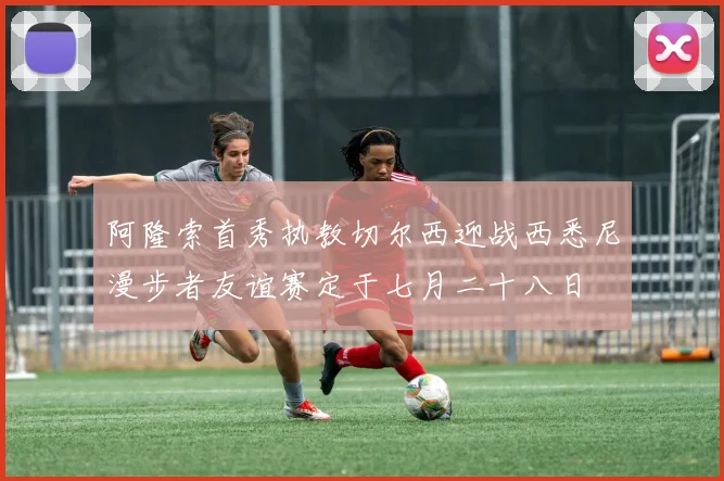 阿隆索首秀执教切尔西迎战西悉尼漫步者友谊赛定于七月二十八日