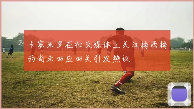 卡塞米罗在社交媒体上关注梅西梅西尚未回应回关引发热议