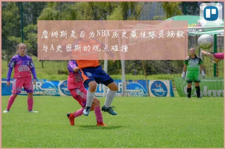 詹姆斯是否为NBA历史最佳球员杨毅与A史密斯的观点碰撞