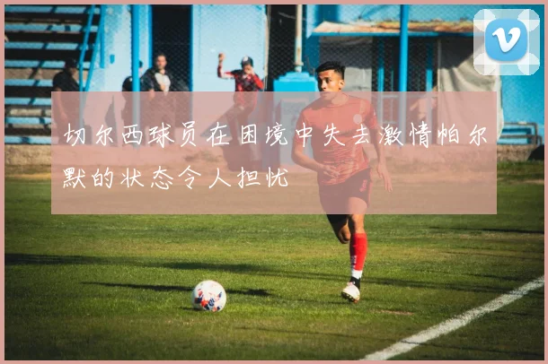 切尔西球员在困境中失去激情帕尔默的状态令人担忧