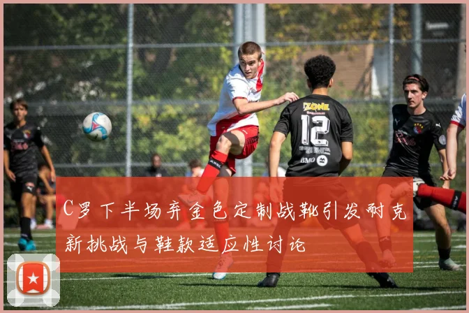C罗下半场弃金色定制战靴引发耐克新挑战与鞋款适应性讨论