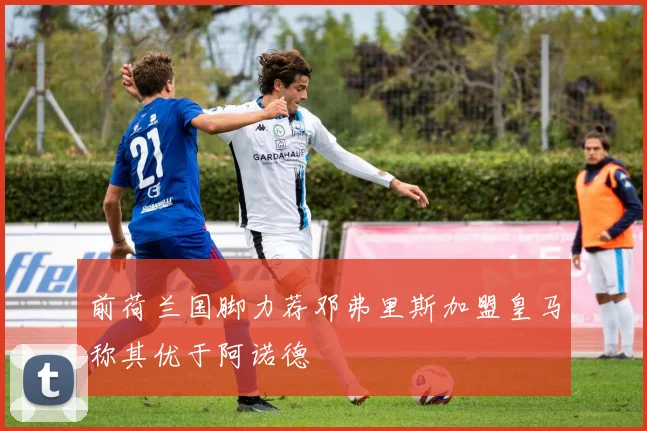 前荷兰国脚力荐邓弗里斯加盟皇马称其优于阿诺德