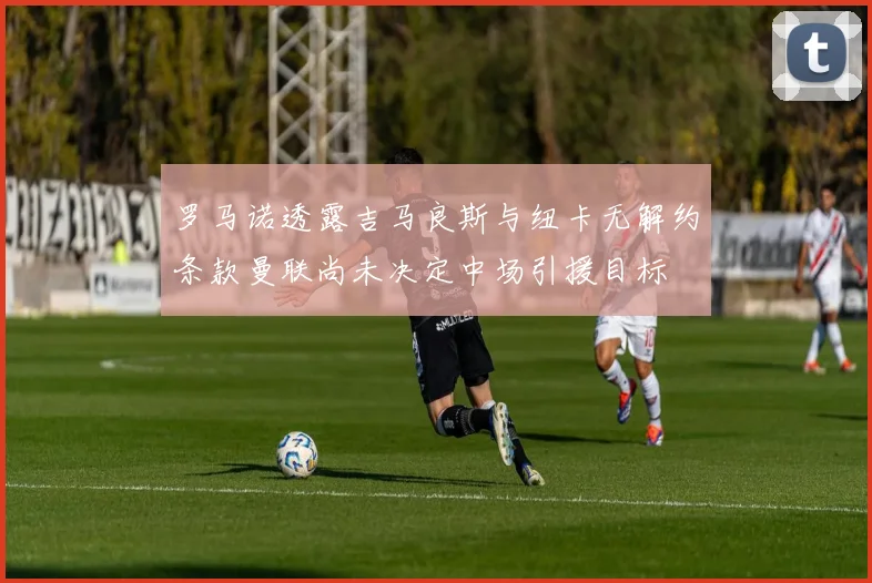罗马诺透露吉马良斯与纽卡无解约条款曼联尚未决定中场引援目标