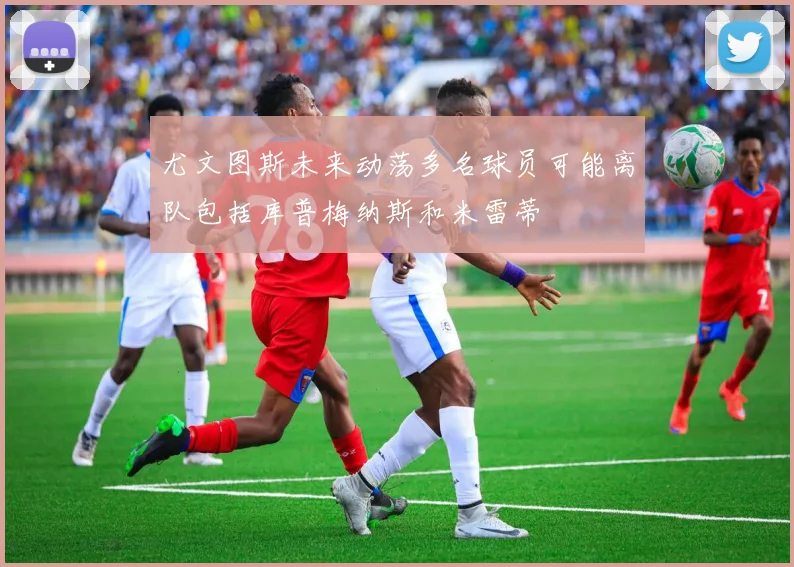 尤文图斯未来动荡多名球员可能离队包括库普梅纳斯和米雷蒂