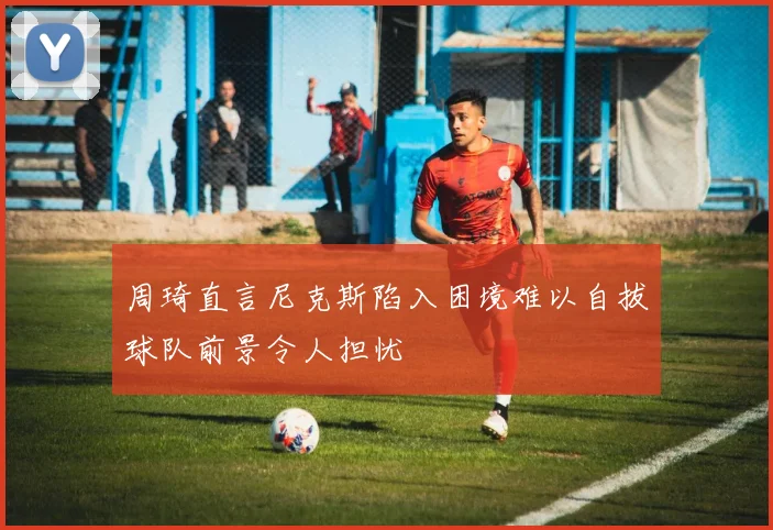 周琦直言尼克斯陷入困境难以自拔球队前景令人担忧