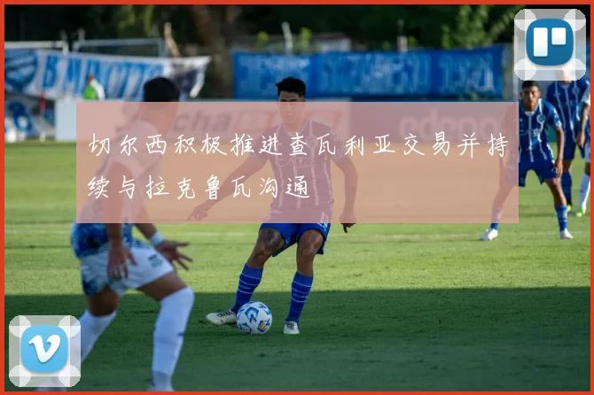 切尔西积极推进查瓦利亚交易并持续与拉克鲁瓦沟通