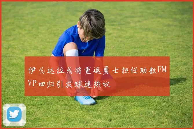 伊戈达拉或将重返勇士担任助教FMVP回归引发球迷热议