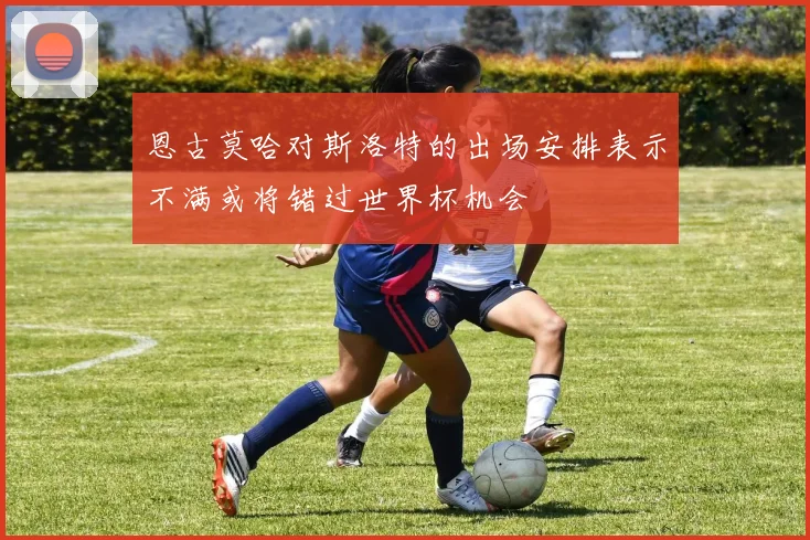 恩古莫哈对斯洛特的出场安排表示不满或将错过世界杯机会