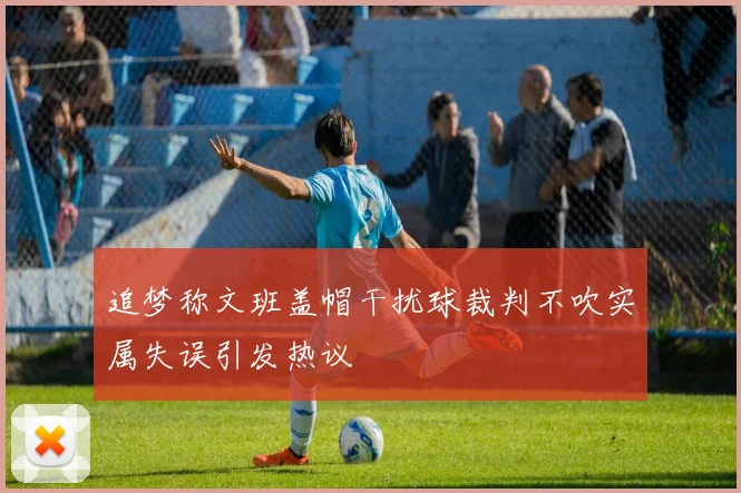 追梦称文班盖帽干扰球裁判不吹实属失误引发热议