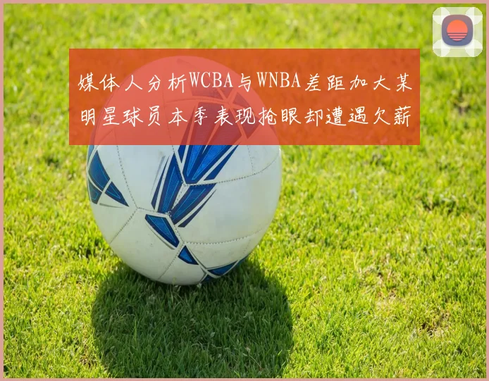 媒体人分析WCBA与WNBA差距加大某明星球员本季表现抢眼却遭遇欠薪困扰
