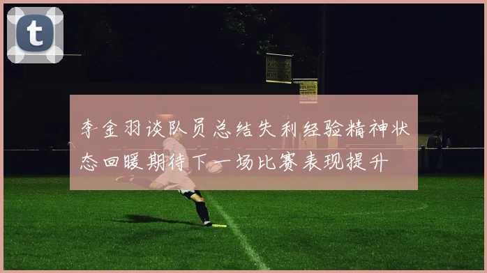 李金羽谈队员总结失利经验精神状态回暖期待下一场比赛表现提升