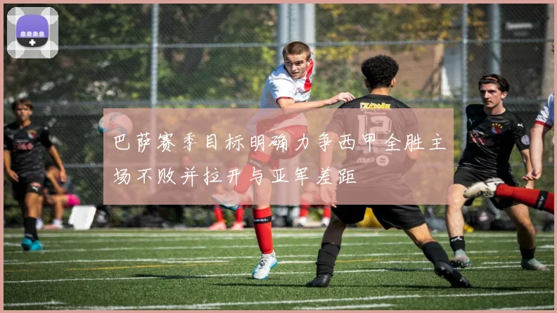 巴萨赛季目标明确力争西甲全胜主场不败并拉开与亚军差距