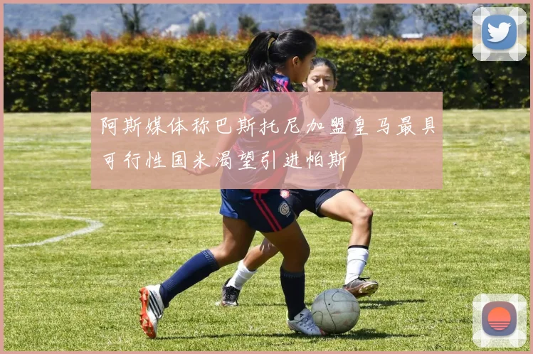 阿斯媒体称巴斯托尼加盟皇马最具可行性国米渴望引进帕斯