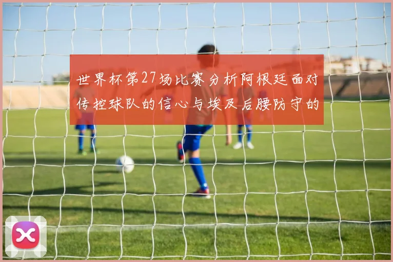 世界杯第27场比赛分析阿根廷面对传控球队的信心与埃及后腰防守的隐患