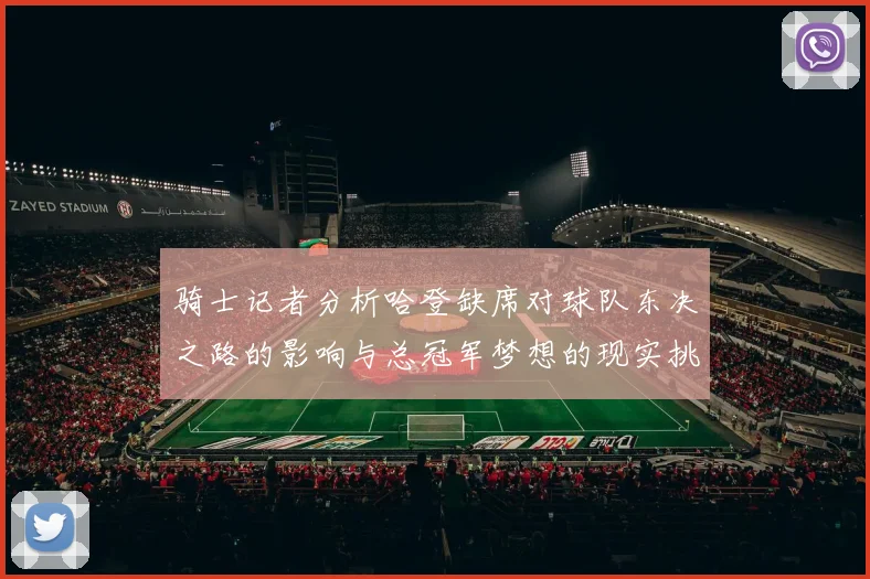 骑士记者分析哈登缺席对球队东决之路的影响与总冠军梦想的现实挑战